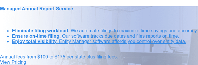 Managed Annual Report Service    * Eliminate filing workload. We automate filings to maximize
                 time savings and  accuracy.   * Ensure on-time filing. Our software tracks due dates and files reports
                 on  time.   * Enjoy total visibility. Entity Manager software affords you control over  entity data.
                  Annual fees from $100 to $175 per state plus filing fees. Order Online