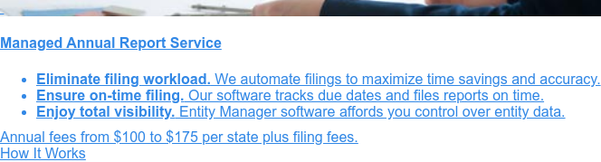    Managed Annual Report Service  Stay compliant with our managed annual report service.
                 * Full-service management of your annual report filings   * Tracking of due dates to meet all filing
                 deadlines   * Advanced software provides accurate and insightful reporting Order Online  Or call
                 1-888-995-5895