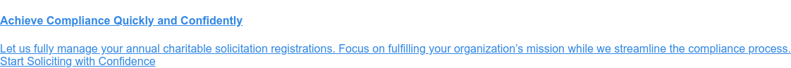 There’s a Better Way to Stay Compliant Stop spending precious time managing state-by-state
                 fundraising requirements.  Take advantage of our full-service compliance solutions and get back to
                 focusing on what’s most important: fulfilling your organization’s mission.  Reduce Your Workload